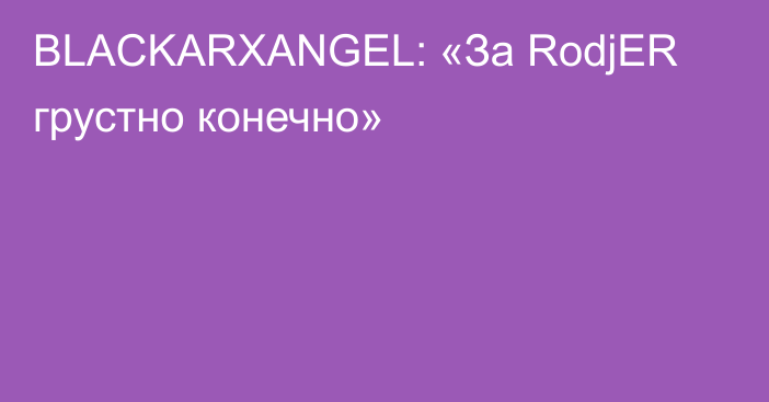 BLACKARXANGEL: «За RodjER грустно конечно»