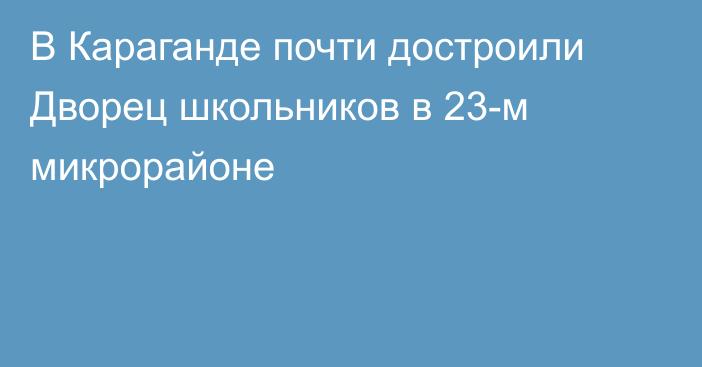 В Караганде почти достроили Дворец школьников в 23-м микрорайоне