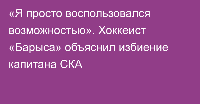 «Я просто воспользовался возможностью». Хоккеист «Барыса» объяснил избиение капитана СКА