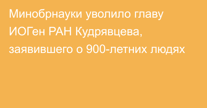 Минобрнауки уволило главу ИОГен РАН Кудрявцева, заявившего о 900-летних людях