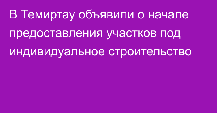 В Темиртау объявили о начале предоставления участков под индивидуальное строительство