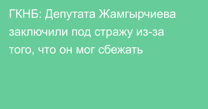 ГКНБ: Депутата Жамгырчиева заключили под стражу из-за того, что он мог сбежать