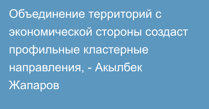 Объединение территорий с экономической стороны создаст профильные кластерные направления, - Акылбек Жапаров