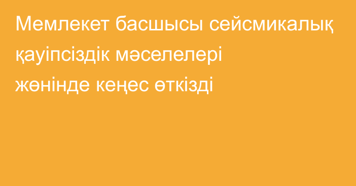 Мемлекет басшысы сейсмикалық қауіпсіздік мәселелері жөнінде кеңес өткізді