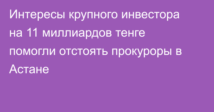 Интересы крупного инвестора на 11 миллиардов тенге помогли отстоять прокуроры в Астане