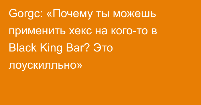 Gorgc: «Почему ты можешь применить хекс на кого-то в Black King Bar? Это лоускилльно»