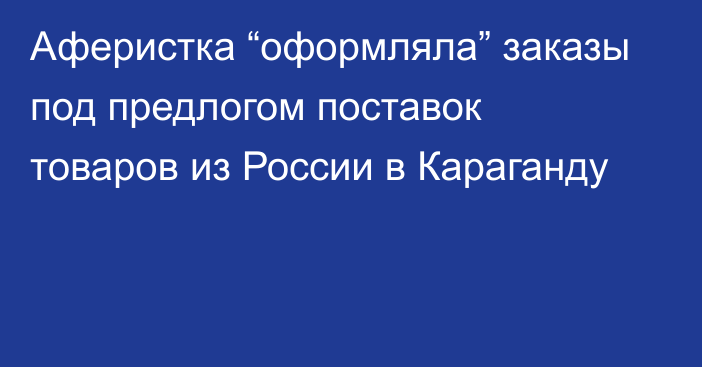 Аферистка “оформляла” заказы под предлогом поставок товаров из России в Караганду