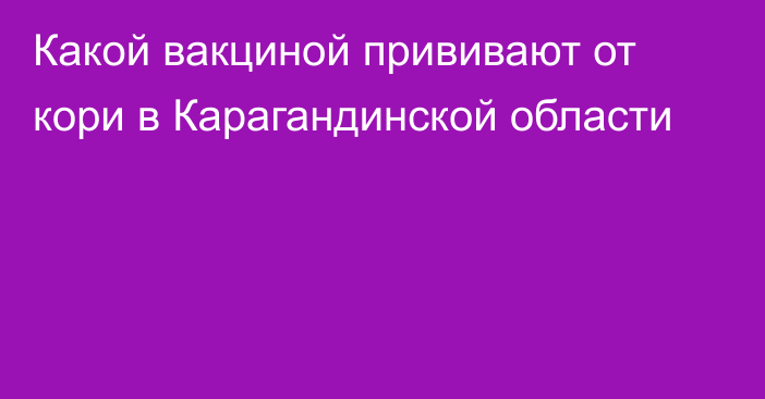 Какой вакциной прививают от кори в Карагандинской области