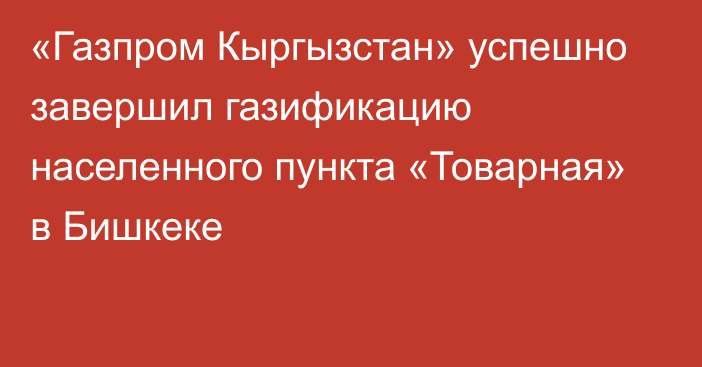 «Газпром Кыргызстан» успешно завершил газификацию населенного пункта «Товарная» в Бишкеке