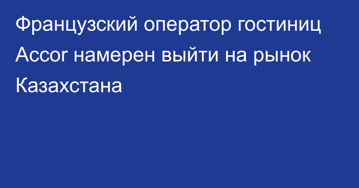 Французский оператор гостиниц Accor намерен выйти на рынок Казахстана