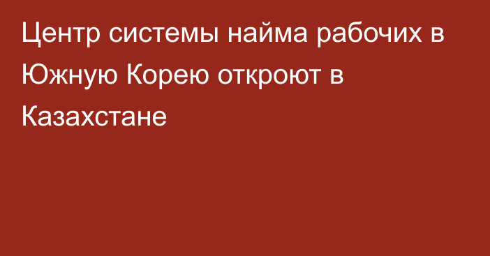 Центр системы найма рабочих в Южную Корею откроют в Казахстане