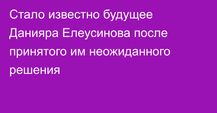 Стало известно будущее Данияра Елеусинова после принятого им неожиданного решения