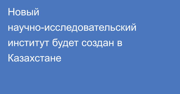 Новый научно-исследовательский институт будет создан в Казахстане