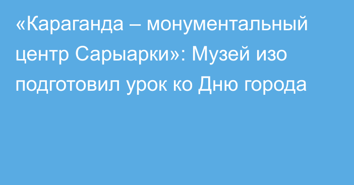 «Караганда – монументальный центр Сарыарки»: Музей изо подготовил урок ко Дню города