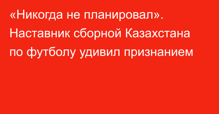 «Никогда не планировал». Наставник сборной Казахстана по футболу удивил признанием