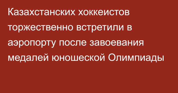 Казахстанских хоккеистов торжественно встретили в аэропорту после завоевания медалей юношеской Олимпиады