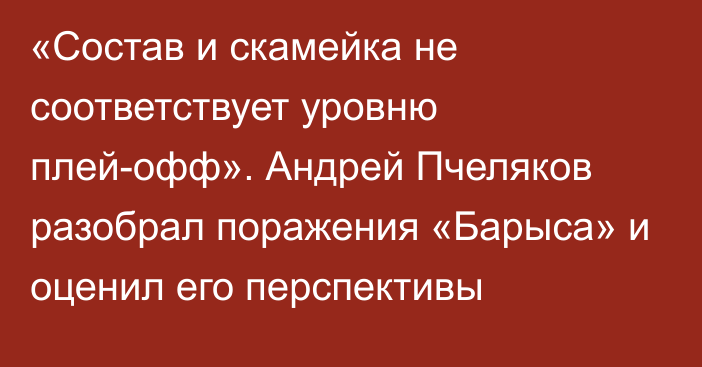 «Состав и скамейка не соответствует уровню плей-офф». Андрей Пчеляков разобрал поражения «Барыса» и оценил его перспективы