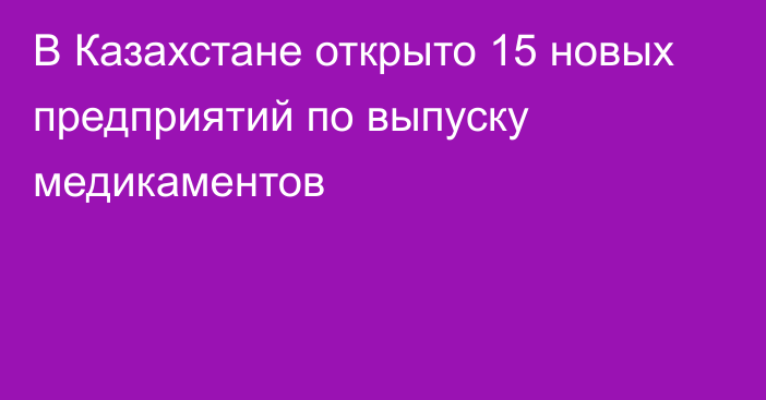 В Казахстане открыто 15 новых предприятий по выпуску медикаментов