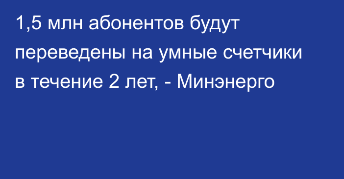 1,5 млн абонентов будут переведены на умные счетчики в течение 2 лет, - Минэнерго 