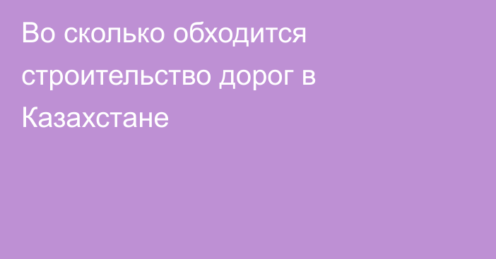 Во сколько обходится строительство дорог в Казахстане