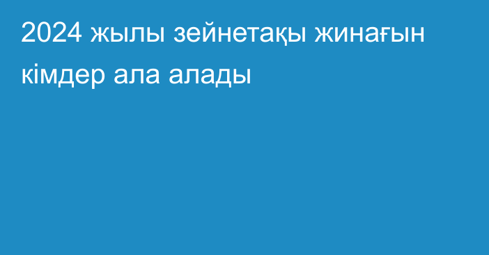 2024 жылы зейнетақы жинағын кімдер ала алады