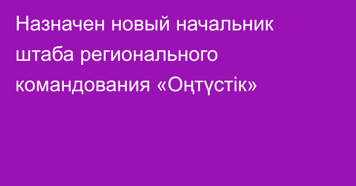 Назначен новый начальник штаба  регионального командования «Оңтүстік»