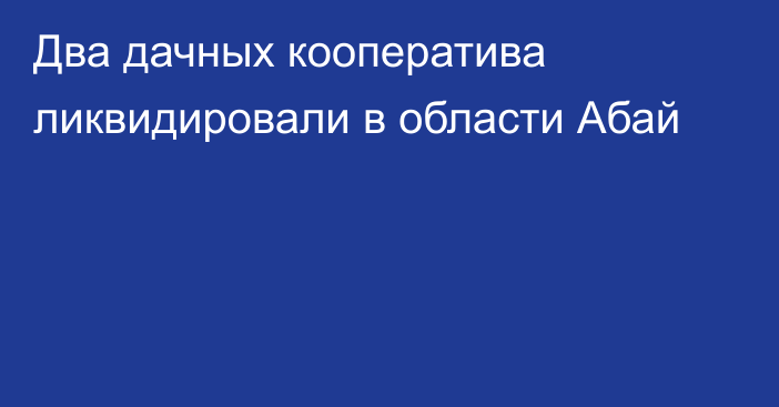 Два дачных кооператива ликвидировали в области Абай