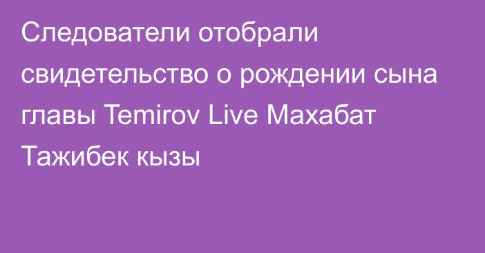 Следователи отобрали свидетельство о рождении сына главы Temirov Live Махабат Тажибек кызы