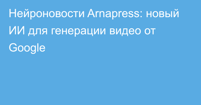 Нейроновости Arnapress: новый ИИ для генерации видео от Google