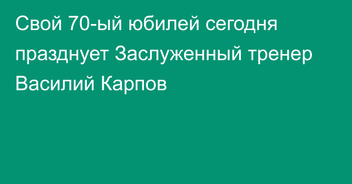 Свой 70-ый юбилей сегодня празднует Заслуженный тренер Василий Карпов