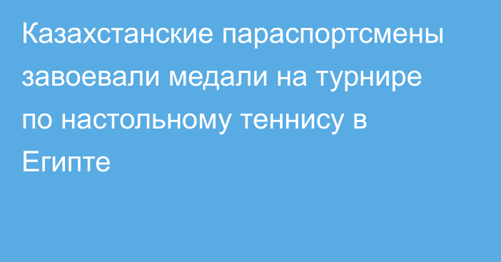 Казахстанские параспортсмены завоевали медали на турнире по настольному теннису в Египте