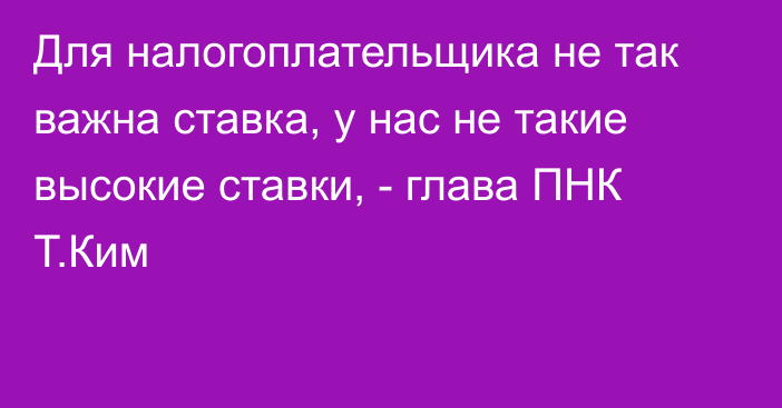 Для налогоплательщика не так важна ставка, у нас не такие высокие ставки, - глава ПНК Т.Ким