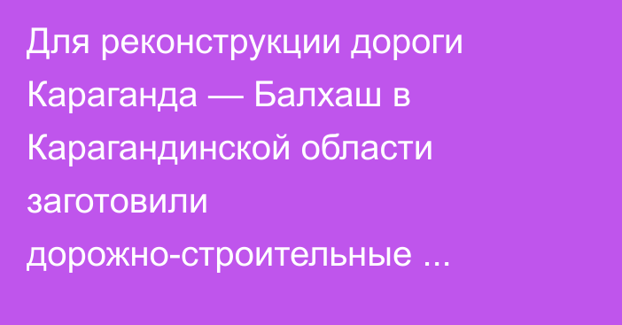 Для реконструкции дороги Караганда — Балхаш в Карагандинской области заготовили дорожно-строительные материалы