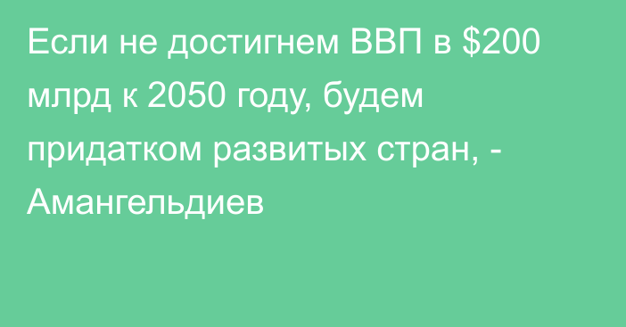 Если не достигнем ВВП в $200 млрд к 2050 году, будем придатком развитых стран, - Амангельдиев