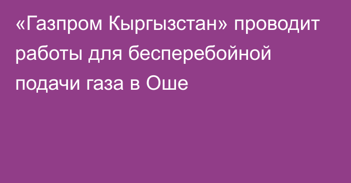 «Газпром Кыргызстан» проводит работы для бесперебойной подачи газа в Оше