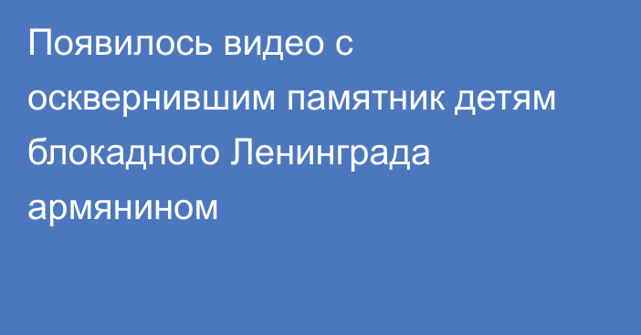 Появилось видео с осквернившим памятник детям блокадного Ленинграда армянином