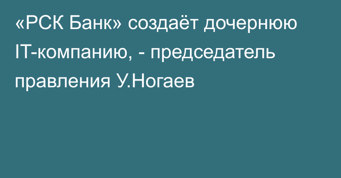 «РСК Банк» создаёт дочернюю IT-компанию, - председатель правления У.Ногаев