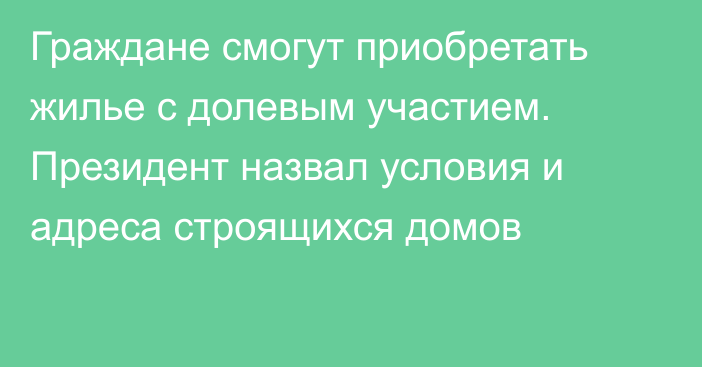 Граждане смогут приобретать жилье с долевым участием. Президент назвал условия и адреса строящихся домов