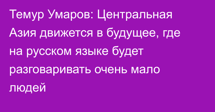 Темур Умаров: Центральная Азия движется в будущее, где на русском языке будет разговаривать очень мало людей