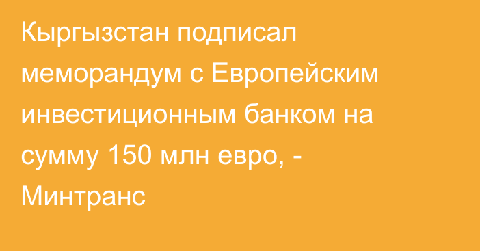 Кыргызстан подписал меморандум с Европейским инвестиционным банком на сумму 150 млн евро, - Минтранс