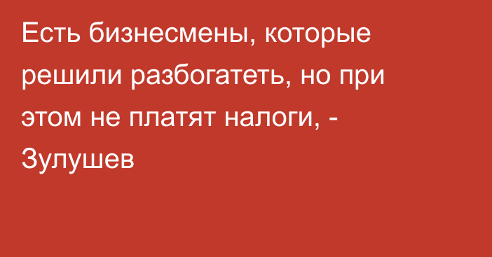 Есть бизнесмены, которые решили разбогатеть, но при этом не платят налоги, - Зулушев