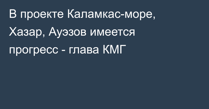 В проекте Каламкас-море, Хазар, Ауэзов имеется прогресс - глава КМГ