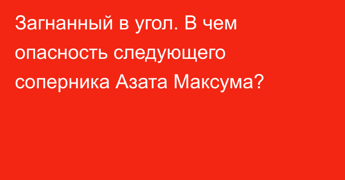 Загнанный в угол. В чем опасность следующего соперника Азата Максума?