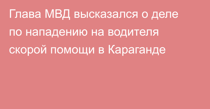 Глава МВД высказался о деле по нападению на водителя скорой помощи в Караганде