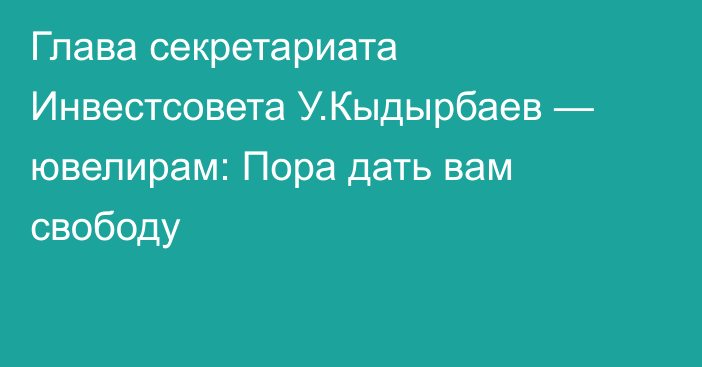 Глава секретариата Инвестсовета У.Кыдырбаев — ювелирам: Пора дать вам свободу