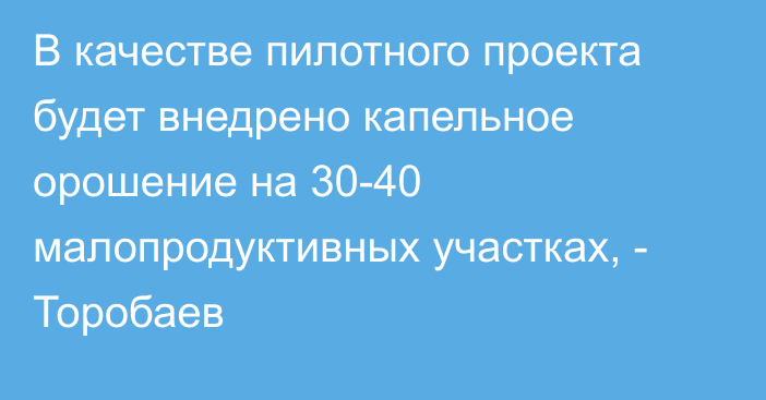 В качестве пилотного проекта будет внедрено капельное орошение на 30-40 малопродуктивных участках, - Торобаев