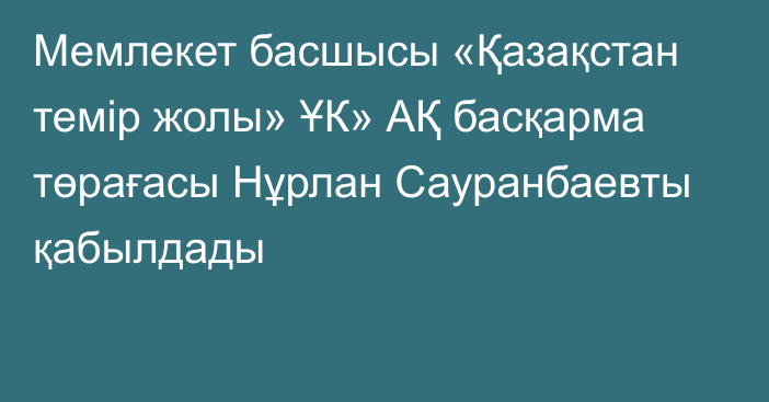 Мемлекет басшысы «Қазақстан темір жолы» ҰК» АҚ басқарма төрағасы Нұрлан Сауранбаевты қабылдады