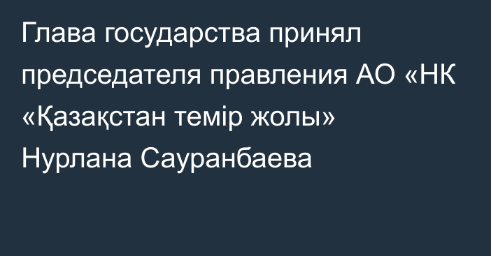 Глава государства принял председателя правления АО «НК «Қазақстан темір жолы» Нурлана Сауранбаева