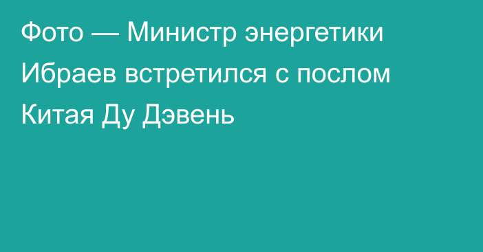 Фото — Министр энергетики Ибраев встретился с послом Китая Ду Дэвень