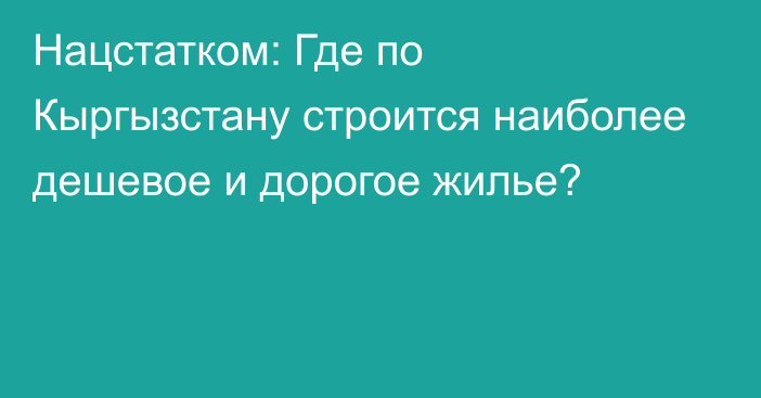 Нацстатком: Где по Кыргызстану строится наиболее дешевое и дорогое жилье?